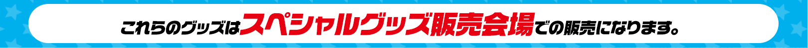 これらのグッズはスペシャルグッズ販売会場での販売になります。