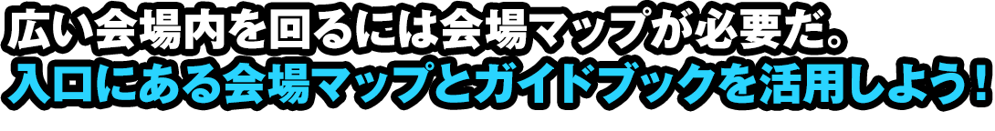 広い会場内を回るには会場マップが必要だ。入口にある会場マップとガイドブックを活用しよう！