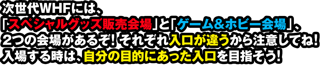 次世代WHFには、「スペシャルグッズ販売会場」と「ゲーム&ホビー会場」、２つの会場があるぞ！それぞれ入口が違うから注意してね！入場する時は、自分の目的にあった入口を目指そう！