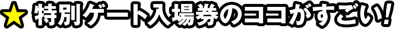 特別ゲート入場券のココがすごい！